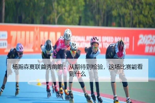 杨瀚森夏联首秀前瞻：从期待到检验，这场比赛能看到什么